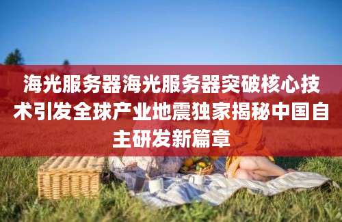 海光服务器海光服务器突破核心技术引发全球产业地震独家揭秘中国自主研发新篇章