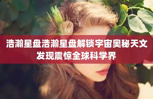 浩瀚星盘浩瀚星盘解锁宇宙奥秘天文发现震惊全球科学界