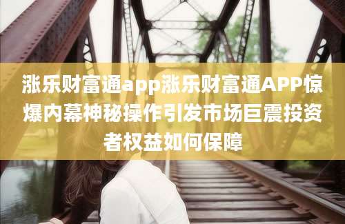 涨乐财富通app涨乐财富通APP惊爆内幕神秘操作引发市场巨震投资者权益如何保障