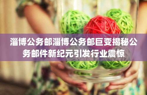 淄博公务邮淄博公务邮巨变揭秘公务邮件新纪元引发行业震惊