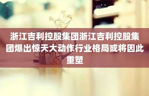 浙江吉利控股集团浙江吉利控股集团爆出惊天大动作行业格局或将因此重塑
