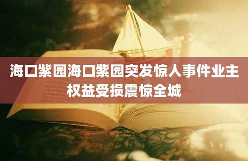 海口紫园海口紫园突发惊人事件业主权益受损震惊全城