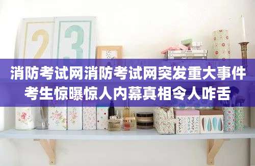 消防考试网消防考试网突发重大事件考生惊曝惊人内幕真相令人咋舌
