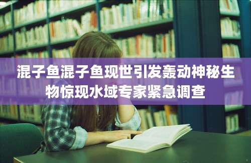 混子鱼混子鱼现世引发轰动神秘生物惊现水域专家紧急调查