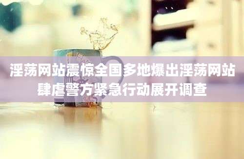 淫荡网站震惊全国多地爆出淫荡网站肆虐警方紧急行动展开调查