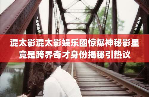 混太影混太影娱乐圈惊爆神秘影星竟是跨界奇才身份揭秘引热议