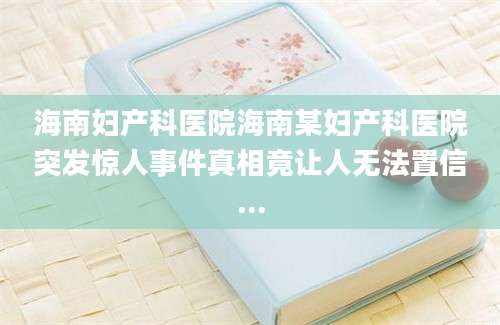 海南妇产科医院海南某妇产科医院突发惊人事件真相竟让人无法置信...