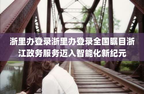 浙里办登录浙里办登录全国瞩目浙江政务服务迈入智能化新纪元