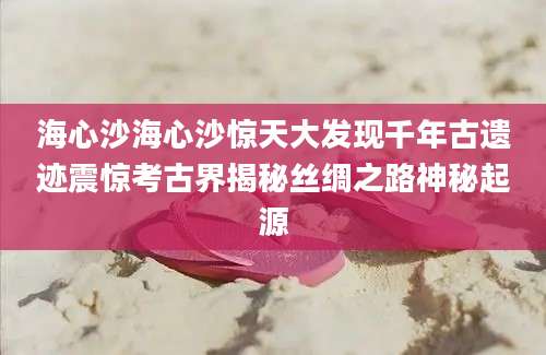 海心沙海心沙惊天大发现千年古遗迹震惊考古界揭秘丝绸之路神秘起源