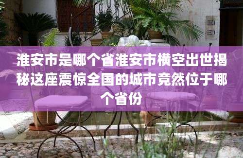淮安市是哪个省淮安市横空出世揭秘这座震惊全国的城市竟然位于哪个省份