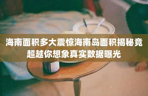 海南面积多大震惊海南岛面积揭秘竟超越你想象真实数据曝光