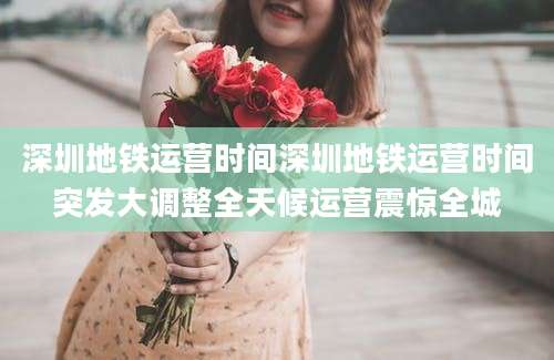深圳地铁运营时间深圳地铁运营时间突发大调整全天候运营震惊全城