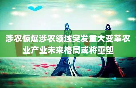 涉农惊爆涉农领域突发重大变革农业产业未来格局或将重塑