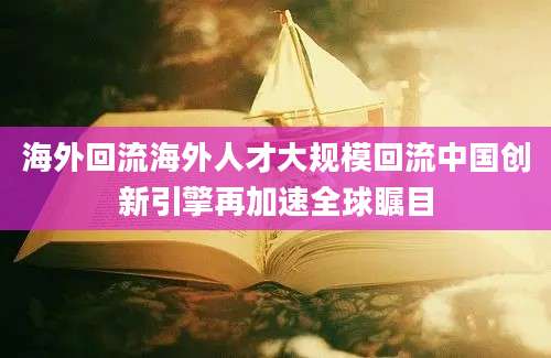 海外回流海外人才大规模回流中国创新引擎再加速全球瞩目