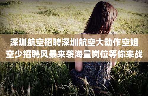 深圳航空招聘深圳航空大动作空姐空少招聘风暴来袭海量岗位等你来战