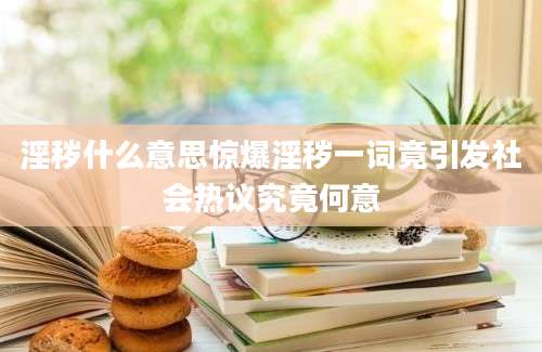 淫秽什么意思惊爆淫秽一词竟引发社会热议究竟何意