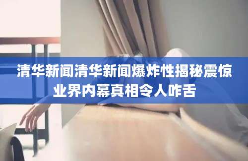 清华新闻清华新闻爆炸性揭秘震惊业界内幕真相令人咋舌