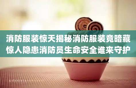消防服装惊天揭秘消防服装竟暗藏惊人隐患消防员生命安全谁来守护