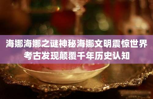 海娜海娜之谜神秘海娜文明震惊世界考古发现颠覆千年历史认知
