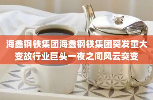 海鑫钢铁集团海鑫钢铁集团突发重大变故行业巨头一夜之间风云突变