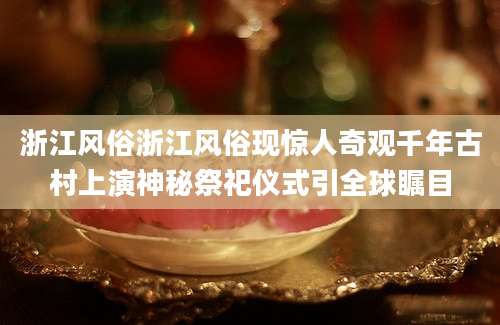 浙江风俗浙江风俗现惊人奇观千年古村上演神秘祭祀仪式引全球瞩目