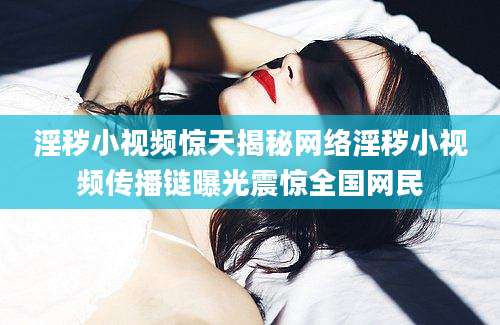 淫秽小视频惊天揭秘网络淫秽小视频传播链曝光震惊全国网民