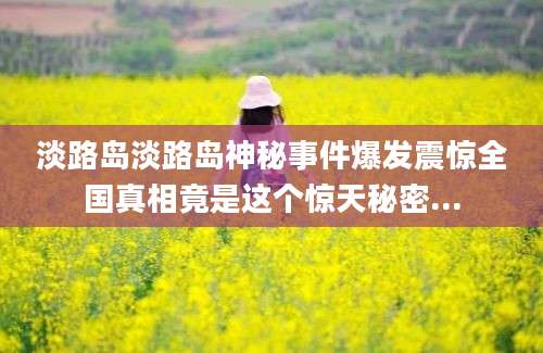 淡路岛淡路岛神秘事件爆发震惊全国真相竟是这个惊天秘密...