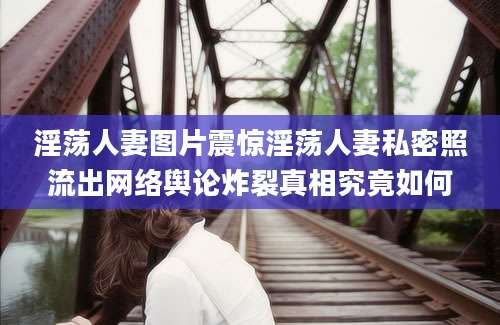 淫荡人妻图片震惊淫荡人妻私密照流出网络舆论炸裂真相究竟如何