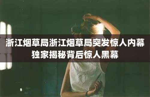 浙江烟草局浙江烟草局突发惊人内幕独家揭秘背后惊人黑幕