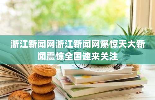 浙江新闻网浙江新闻网爆惊天大新闻震惊全国速来关注