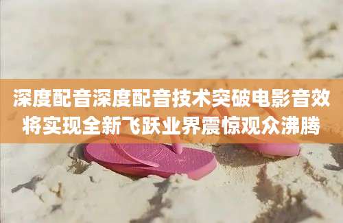 深度配音深度配音技术突破电影音效将实现全新飞跃业界震惊观众沸腾