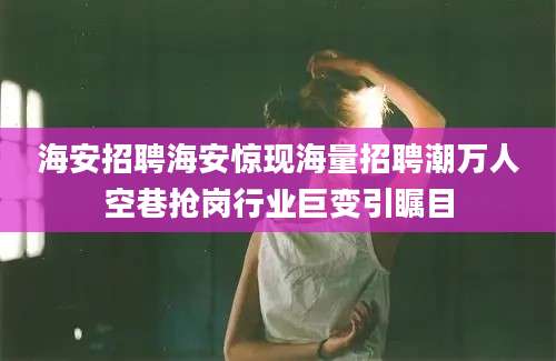 海安招聘海安惊现海量招聘潮万人空巷抢岗行业巨变引瞩目