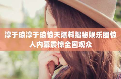 淳于琼淳于琼惊天爆料揭秘娱乐圈惊人内幕震惊全国观众