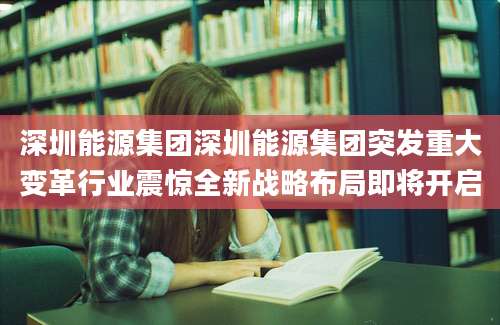 深圳能源集团深圳能源集团突发重大变革行业震惊全新战略布局即将开启