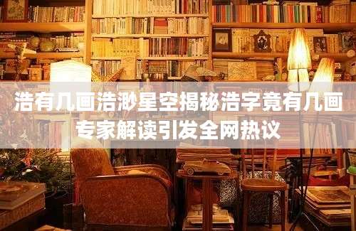 浩有几画浩渺星空揭秘浩字竟有几画专家解读引发全网热议