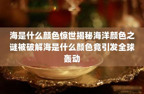 海是什么颜色惊世揭秘海洋颜色之谜被破解海是什么颜色竟引发全球轰动