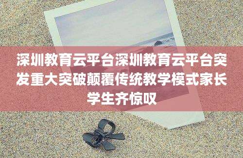 深圳教育云平台深圳教育云平台突发重大突破颠覆传统教学模式家长学生齐惊叹