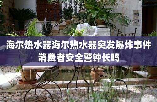 海尔热水器海尔热水器突发爆炸事件消费者安全警钟长鸣