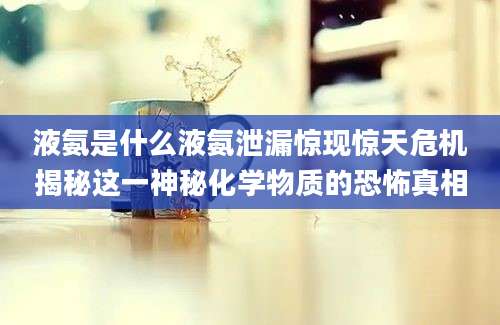 液氨是什么液氨泄漏惊现惊天危机揭秘这一神秘化学物质的恐怖真相