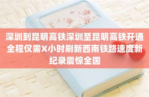 深圳到昆明高铁深圳至昆明高铁开通全程仅需X小时刷新西南铁路速度新纪录震惊全国