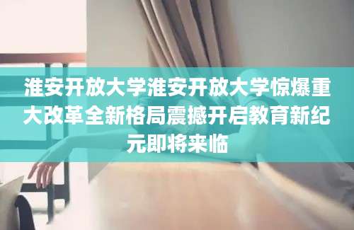 淮安开放大学淮安开放大学惊爆重大改革全新格局震撼开启教育新纪元即将来临