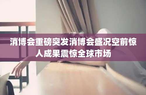 消博会重磅突发消博会盛况空前惊人成果震惊全球市场