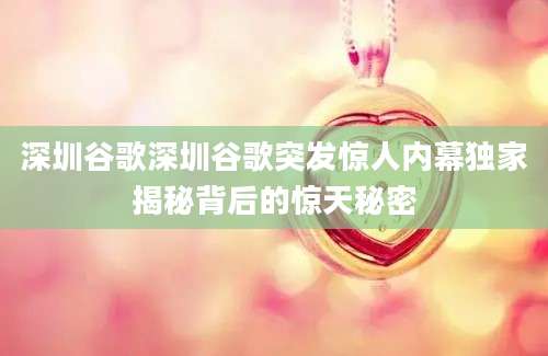 深圳谷歌深圳谷歌突发惊人内幕独家揭秘背后的惊天秘密