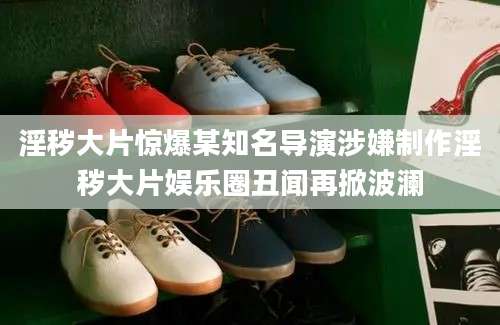 淫秽大片惊爆某知名导演涉嫌制作淫秽大片娱乐圈丑闻再掀波澜