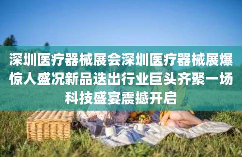 深圳医疗器械展会深圳医疗器械展爆惊人盛况新品迭出行业巨头齐聚一场科技盛宴震撼开启