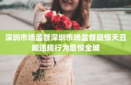 深圳市场监督深圳市场监督现惊天丑闻违规行为震惊全城