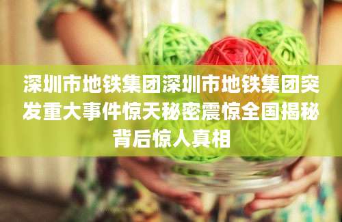 深圳市地铁集团深圳市地铁集团突发重大事件惊天秘密震惊全国揭秘背后惊人真相