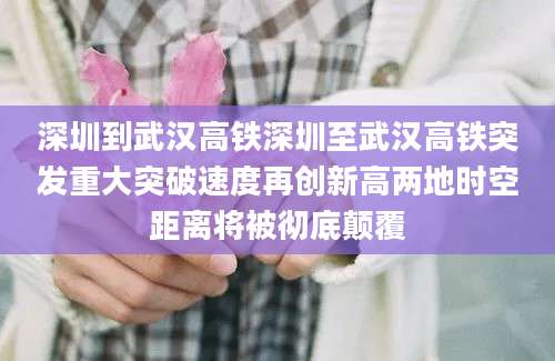 深圳到武汉高铁深圳至武汉高铁突发重大突破速度再创新高两地时空距离将被彻底颠覆