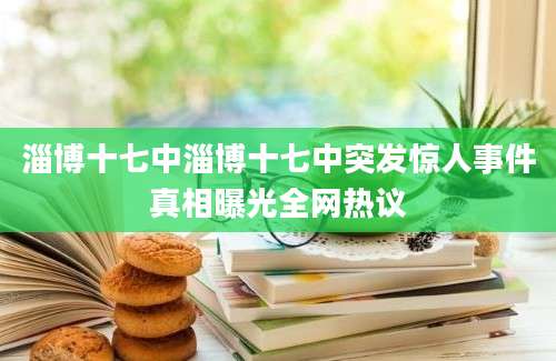 淄博十七中淄博十七中突发惊人事件真相曝光全网热议