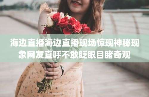 海边直播海边直播现场惊现神秘现象网友直呼不敢眨眼目睹奇观